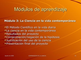 Módulos de aprendizaje Módulo 3: La Ciencia en la vida contemporánea El Método Científico en la vida diaria La ciencia en la vida contemporánea Resultados del proyecto Comprobación/negación de la hipótesis Justificación del uso de la ciencia Presentación final del proyecto 