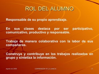 ROL DEL ALUMNO Responsable de su propio aprendizaje. En sus clases destaca por ser participativo, comunicativo, productivo y responsable. Trabaja de manera colaborativa con la labor de sus compañeros. Construye y contribuye en los trabajos realizados en grupo y sintetiza la información. 