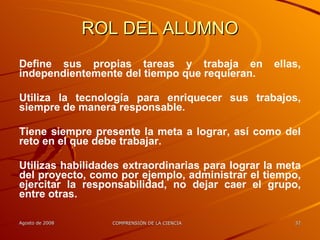 ROL DEL ALUMNO Define sus propias tareas y trabaja en ellas, independientemente del tiempo que requieran.  Utiliza la tecnología para enriquecer sus trabajos, siempre de manera responsable. Tiene siempre presente la meta a lograr, así como del reto en el que debe trabajar. Utilizas habilidades extraordinarias para lograr la meta del proyecto, como por ejemplo, administrar el tiempo, ejercitar la responsabilidad, no dejar caer el grupo, entre otras. 