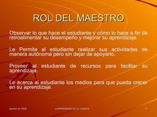 ROL DEL MAESTRO Observar lo que hace el estudiante y cómo lo hace a fin de retroalimentar su desempeño y mejorar su aprendizaje. Le Permite al estudiante realizar sus actividades de manera autónoma pero sin dejar de apoyarlo. Proveer al estudiante de recursos para facilitar su aprendizaje. Le acerca al estudiante los medios para que pueda crecer en su aprendizaje.   