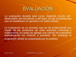 EVALUACIÓN La evaluación durante este curso, depende mucho del  desempeño del estudiante y del logro de las competencias que se establecen en general y en cada módulo. La evaluación es un proceso que se irá evidenciando por medio de los productos de cada actividad individual y colaborativa, en estas se agrega una rúbrica de evaluación estableciendo los criterios a ponderar. Sin embargo la evaluación global es presentada por el profesor.   