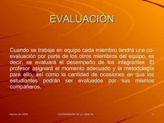 EVALUACIÓN Cuando se trabaje en equipo cada miembro tendrá una co-evaluación por parte de los otros miembros del equipo, es decir, se evaluará el desempeño de los integrantes. El profesor asignará el momento adecuado y la metodología para ello, así como la cantidad de ocasiones en que los estudiantes podrán ser evaluados por sus mismos compañeros. 