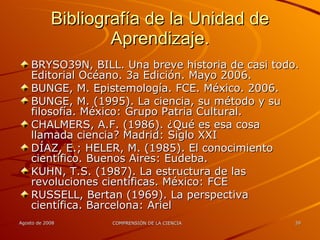 Bibliografía de la Unidad de Aprendizaje. BRYSO N, BILL. Una breve historia de casi todo. Editorial Océano. 3a Edición. Mayo 2006.  BUNGE, M. Epistemología. FCE. México. 2006. BUNGE, M. (1995). La ciencia, su método y su filosofía. México: Grupo Patria Cultural. CHALMERS, A.F. (1986). ¿Qué es esa cosa llamada ciencia? Madrid: Siglo XXI  DÍAZ, E.; HELER, M. (1985). El conocimiento científico. Buenos Aires: Eudeba.  KUHN, T.S. (1987). La estructura de las revoluciones científicas. México: FCE  RUSSELL, Bertan (1969). La perspectiva científica. Barcelona: Ariel  