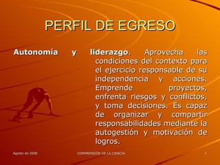 PERFIL DE EGRESO Autonomía y liderazgo . Aprovecha las condiciones del contexto para el ejercicio responsable de su independencia y acciones. Emprende proyectos, enfrenta riesgos y conflictos, y toma decisiones. Es capaz de organizar y compartir responsabilidades mediante la autogestión y motivación de logros. 
