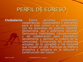 PERFIL DE EGRESO Ciudadanía . Ejerce acciones conscientes, cooperativas, responsables y tolerantes para el bien común y se compromete con los principios de justicia, libertad, democracia, paz y soberanía nacional. Demuestra habilidades interpersonales y de colaboración para interactuar socialmente y asimilar la cultura de su comunidad. Comprende los problemas actuales de la sociedad y los factores que inciden en ella. Participa de manera proactiva y solidaria en la solución y construcción del futuro. 