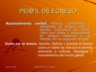 PERFIL DE EGRESO Razonamiento verbal.  Analiza, comprende e interpreta la lengua oral y escrita. Comunica de forma clara sus ideas y argumentos en lengua materna y, al menos, en un segundo idioma. Gusto por la lectura.  Aprecia, disfruta y practica la lectura como un hábito de vida que le permite acercarse a culturas, ideologías y conocimientos del mundo global. 
