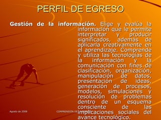 PERFIL DE EGRESO Gestión de la información.  Elige y evalúa la información que le permite interpretar y producir significados, además de aplicarla creativamente en el aprendizaje. Comprende y utiliza las tecnologías de la información y la comunicación con fines de clasificación, organización, manipulación de datos, presentación de ideas, generación de procesos, modelos, simulaciones y resolución de problemas dentro de un esquema consciente de las implicaciones sociales del avance tecnológico. 