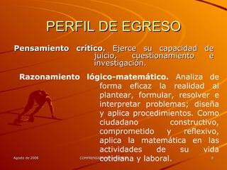 PERFIL DE EGRESO Pensamiento crítico.  Ejerce su capacidad de juicio, cuestionamiento e investigación. Razonamiento lógico-matemático.  Analiza de forma eficaz la realidad al plantear, formular, resolver e interpretar problemas; diseña y aplica procedimientos. Como ciudadano constructivo, comprometido y reflexivo, aplica la matemática en las actividades de su vida cotidiana y laboral. 
