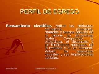 PERFIL DE EGRESO Pensamiento científico.  Aplica los métodos, conceptos, principios, modelos y teorías básicos de la ciencia en situaciones reales. Comprende la estructura, el desarrollo y los fenómenos naturales, de la realidad y el ser humano. Valora las relaciones causales y sus implicaciones sociales. 
