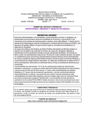 BACHILLERATO GENERAL
ESCUELA PREPARATORIA OFICIAL ANEXA A LA NORMAL DE TLALNEPANTLA
INNOVACION Y DESARROLLO TECNOLOGICO
REPORTE DE INFORMES CIENTIFICOS Y TECNOLOGICOS
NOMBRE: Vega Vega Alexia
GRADO: TERCERO GRUPO: “3” FECHA: 12/04/18
COMENTARIOS PERSONALES
En mi opinión pienso que estaría bien que el sistema de salud de México tomara cartas en
el asunto, por ejemplo crenado un programa de atención primario que haga énfasis en la
prevención, en dar a conocer los factores de riesgo y las complicaciones que podrían surgir
de estos padecimientos.
FUENTES DE CONSULTA
http://www.comoves.unam.mx/numeros/rafagas/232
NOMBRE DEL ARTICULO O REPORTAJE
HIPERTENSIÓN, OBESIDAD Y DIABETES EN MÉXICO
REPORTE DEL INFORME
Entre las enfermedades no transmisibles o enfermedades crónicas, la diabetes y la
hipertensión son la primera causa de mortalidad en el mundo y cerca del 80 % se
concentra en los países de ingresos bajos y medios, entre ellos México. Y dentro de los
países de la Organización para la Cooperación y el Desarrollo Económicos (OCDE), que
agrupa a 35 países, México ocupa el primer lugar en prevalencia de diabetes y el
segundo en obesidad.
Un grupo de médicos del Instituto de Salud Pública del estado de Morelos realizó un
estudio con el objetivo de entender el número de casos de obesidad, diabetes e
hipertensión entre la población adulta en zonas marginales de México. El estudio se
llevó a cabo con participantes mayores de 18 años en cuatro estados del país. Se aplicó
un cuestionario para conocer las características socioeconómicas de los participantes,
así como si padecían alguna enfermedad crónica y tenían acceso a servicios médicos, y
a qué factores de riesgo estaban expuestos. Un segundo cuestionario se aplicó al 20 %
de los participantes, éste sobre su actividad física y el tipo y cantidad de alimentos que
consumían.
Los resultados son alarmantes: 73 % de los participantes padecían hipertensión,
diabetes o sobrepeso. La mayoría recibía atención médica del sistema de salud pública.
Las personas de más de 40 años tenían 11 veces más probabilidades de padecer
diabetes y 8.7 veces más de presentar hipertensión. Las dos condiciones afectan
mayoritariamente a mujeres. Las personas que comen fuera de casa tienen más
probabilidades de desarrollar diabetes y las que realizan algún tipo de actividad física
son menos propensas a padecer hipertensión. Los resultados de este estudio se
publicaron en la revista PLOS ONE a finales de enero. Una de las conclusiones es que
desconocemos el porcentaje de personas que padecen estas enfermedades crónicas y
no lo saben.
 