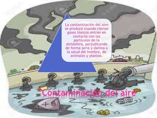 *Contaminación del aire
La contaminación del aire
se produce cuando ciertos
gases tóxicos entran en
contacto con las
partículas de la
atmósfera, perjudicando
de forma seria y dañina a
la salud del hombre, de
animales y plantas.
 