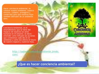 ¿Que es hacer conciencia ambiental?
Hacer conciencia ambiental, es
conocer nuestro ambiente, nuestro
entorno, cuidarlo, protegerlo y
consérvalo para que nuestros hijos
también disfruten de un ambiente
sano.
Conciencia Ambiental, es el
entendimiento que se tiene del
impacto de nosotros los seres
humanos en el entorno, es decir;
entender como influyen las acciones
que cometemos cada día en el
ambiente y como eso afecta el futuro
de nuestro espacio y nuestros hijos.
http://todosobreelmedioambiente.jimdo.
com/
 