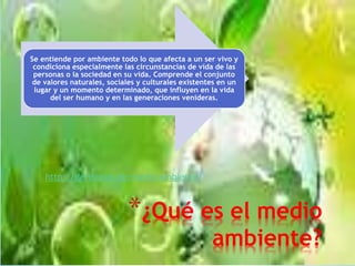 *¿Qué es el medio
ambiente?
Se entiende por ambiente todo lo que afecta a un ser vivo y
condiciona especialmente las circunstancias de vida de las
personas o la sociedad en su vida. Comprende el conjunto
de valores naturales, sociales y culturales existentes en un
lugar y un momento determinado, que influyen en la vida
del ser humano y en las generaciones venideras.
http://definicion.de/medio-ambiente/
 