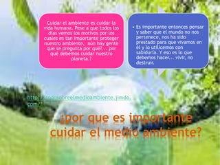 ¿por que es importante
cuidar el medio ambiente?
Cuidar el ambiente es cuidar la
vida humana. Pese a que todos los
días vemos los motivos por los
cuales es tan importante proteger
nuestro ambiente, aún hay gente
que se pregunta por qué?... por
qué debemos cuidar nuestro
planeta.?
• Es importante entonces pensar
y saber que el mundo no nos
pertenece, nos ha sido
prestado para que vivamos en
él y lo utilicemos con
sabiduría. Y eso es lo que
debemos hacer... vivir, no
destruir.
http://todosobreelmedioambiente.jimdo.
com/
 