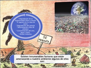 * Degradación de la
biodiversidad.(flora y fauna)
* El agujero en la capa de
ozono
* Degradación del paisaje
* Deforestación.(tala de
arboles)
* Contaminación del aire,
agua y suelo.
* Ruidos molestos.
Existen innumerables factores que están
amenazando a nuestro ambiente algunos de ellos
son:
 