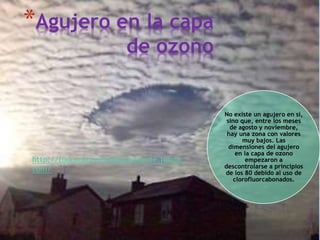 *Agujero en la capa
de ozono
No existe un agujero en sí,
sino que, entre los meses
de agosto y noviembre,
hay una zona con valores
muy bajos. Las
dimensiones del agujero
en la capa de ozono
empezaron a
descontrolarse a principios
de los 80 debido al uso de
clorofluorcabonados.
http://todosobreelmedioambiente.jimdo.
com/
 