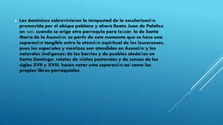  Los dominicos sobrevivieron la tempestad de la secularización
promovida por el obispo poblano y ahora Beato Juan de Palafox
en 1641, cuando se erige otra parroquia para Izúcar, la de Santa
María de la Asunción; es partir de este momento que se hace una
separación tangible entre la atención espiritual de los izucarenses,
pues los españoles y mestizos son atendidos en Asunción y los
naturales (indígenas) de los barrios y de pueblos aledaños en
Santo Domingo; relatos de visitas pastorales y de censos de los
siglos XVII y XVIII, hacen notar esta separación así como los
propios libros parroquiales.
 