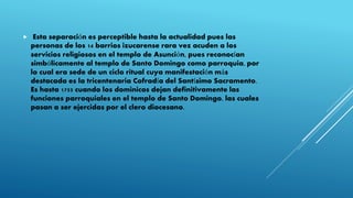  Esta separación es perceptible hasta la actualidad pues las
personas de los 14 barrios izucarense rara vez acuden a los
servicios religiosos en el templo de Asunción, pues reconocían
simbólicamente al templo de Santo Domingo como parroquia, por
lo cual era sede de un ciclo ritual cuya manifestación más
destacada es la tricentenaria Cofradía del Santísimo Sacramento.
Es hasta 1755 cuando los dominicos dejan definitivamente las
funciones parroquiales en el templo de Santo Domingo, las cuales
pasan a ser ejercidas por el clero diocesano.
 