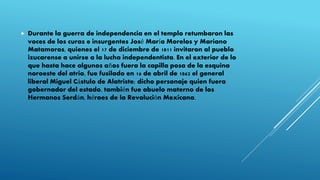  Durante la guerra de independencia en el templo retumbaron las
voces de los curas e insurgentes José María Morelos y Mariano
Matamoros, quienes el 17 de diciembre de 1811 invitaron al pueblo
izucarense a unirse a la lucha independentista. En el exterior de lo
que hasta hace algunos años fuera la capilla posa de la esquina
noroeste del atrio, fue fusilado en 16 de abril de 1862 el general
liberal Miguel Cástulo de Alatriste; dicho personaje quien fuera
gobernador del estado, también fue abuelo materno de los
Hermanos Serdán, héroes de la Revolución Mexicana.
 