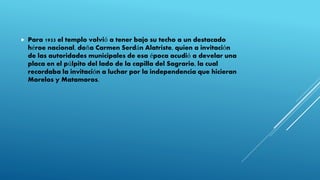  Para 1933 el templo volvió a tener bajo su techo a un destacado
héroe nacional, doña Carmen Serdán Alatriste, quien a invitación
de las autoridades municipales de esa época acudió a develar una
placa en el púlpito del lado de la capilla del Sagrario, la cual
recordaba la invitación a luchar por la independencia que hicieran
Morelos y Matamoros.
 