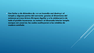  Con fecha 28 de diciembre de 1939 un incendio casi destruyó el
templo y algunas partes del convento; gracias al dinamismo del
entonces párroco Arturo Márquez Aguilar y a la colaboración de
todo el pueblo izucarense, se restauró el decorado interior templo,
aunque con yeserías, las cuales sustituyeron a los retablos de
madera estofada.
 