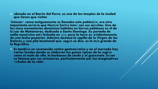  ubicado en el Barrio del Perro, es uno de los templos de la ciudad
que tienes que visitar.
"lztocan", como antiguamente se llamaba esta población, era otro
importante señorío que Hernán Cortés tomó con sus ejércitos. Uno de
los cinco monasterios dominicos habidos en tierras poblanas es el de
lzúcar de Matamoros, dedicado a Santo Domingo. Su portada de
estilo neoclásico está fechada en 1512, pero la torre es, evidentemente,
de una fecha posterior. Adentro destaca la capilla de la Virgen de los
Dolores y una pila bautismal que, según se dice, es la más grande de
la República.
 Es también un reconocido centro gastronómico y en el mercado hay
varias fondas donde se elaboran los guisos típicos de la región,
como el mole de olla, la barbacoa de cerdo y el guaxmole. lzúcar
es famoso por sus artesanías, particularmente por los imaginativos
"árboles de la vida".
 
