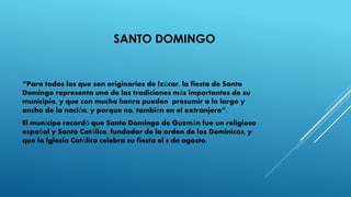 SANTO DOMINGO
“Para todos los que son originarios de Izúcar, la fiesta de Santo
Domingo representa una de las tradiciones más importantes de su
municipio, y que con mucha honra pueden presumir a lo largo y
ancho de la nación, y porque no, también en el extranjero”.
El munícipe recordó que Santo Domingo de Guzmán fue un religioso
español y Santo Católico, fundador de la orden de los Dominicos, y
que la Iglesia Católica celebra su fiesta el 8 de agosto.
 