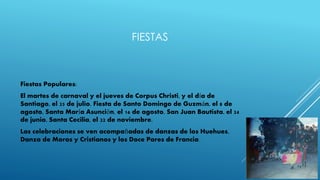 FIESTAS
Fiestas Populares:
El martes de carnaval y el jueves de Corpus Christi, y el día de
Santiago, el 25 de julio. Fiesta de Santo Domingo de Guzmán, el 8 de
agosto, Santa María Asunción, el 16 de agosto, San Juan Bautista, el 24
de junio, Santa Cecilia, el 22 de noviembre.
Las celebraciones se ven acompañadas de danzas de los Huehues,
Danza de Moros y Cristianos y los Doce Pares de Francia.
 