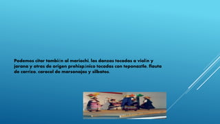 Podemos citar también al mariachi, las danzas tocadas a violín y
jarana y otras de origen prehispánico tocadas con teponaztle, flauta
de carrizo, caracol de marsonajas y silbatos.
 