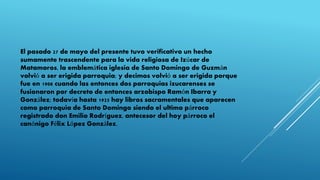 El pasado 27 de mayo del presente tuvo verificativo un hecho
sumamente trascendente para la vida religiosa de Izúcar de
Matamoros, la emblemática iglesia de Santo Domingo de Guzmán
volvió a ser erigida parroquia; y decimos volvió a ser erigida porque
fue en 1908 cuando las entonces dos parroquias izucarenses se
fusionaron por decreto de entonces arzobispo Ramón Ibarra y
González; todavía hasta 1925 hay libros sacramentales que aparecen
como parroquia de Santo Domingo siendo el ultimo párroco
registrado don Emilio Rodríguez, antecesor del hoy párroco el
canónigo Félix López González.
 