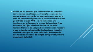  Dentro de los edificios que conformaban los conjuntos
conventuales novohispanos, el templo era uno de los
que se acaban más tarde, no es extraño pues que en el
caso de Santo Domingo Izúcar, la fecha de conclusión sea
ya entrado el siglo XVII, 1612, tal como reza una
inscripción en la fachada; la crónica del dominico Fray
Hernando de Ojea, al relatar la vida de un fraile
llamado Francisco de Loaysa, hace mención con respecto
a que la iglesia no había sido finalizada por lo cual el
dominico tuvo que ser enterrado en la Sala Capitular,
que hacia las funciones de templo, esto para la primera
década del siglo XVII.
 