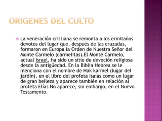  La veneración cristiana se remonta a los ermitaños
devotos del lugar que, después de las cruzadas,
formaron en Europa la Orden de Nuestra Señor del
Monte Carmelo (carmelitas).El Monte Carmelo,
actual Israel, ha sido un sitio de devoción religiosa
desde la antigüedad. En la Biblia Hebrea se le
menciona con el nombre de Hak karmel (lugar del
jardín), en el libro del profeta Isaías como un lugar
de gran belleza y aparece también en relación al
profeta Elías No aparece, sin embargo, en el Nuevo
Testamento.
 