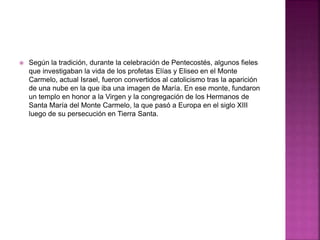  Según la tradición, durante la celebración de Pentecostés, algunos fieles
que investigaban la vida de los profetas Elías y Eliseo en el Monte
Carmelo, actual Israel, fueron convertidos al catolicismo tras la aparición
de una nube en la que iba una imagen de María. En ese monte, fundaron
un templo en honor a la Virgen y la congregación de los Hermanos de
Santa María del Monte Carmelo, la que pasó a Europa en el siglo XIII
luego de su persecución en Tierra Santa.
 