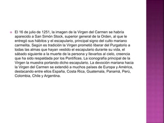  El 16 de julio de 1251, la imagen de la Virgen del Carmen se habría
aparecido a San Simón Stock, superior general de la Orden, al que le
entregó sus hábitos y el escapulario, principal signo del culto mariano
carmelita. Según es tradición la Virgen prometió liberar del Purgatorio a
todas las almas que hayan vestido el escapulario durante su vida, el
sábado siguiente a la muerte de la persona y llevarlos al cielo, creencia
que ha sido respaldada por los Pontífices. La iconografía principal de la
Virgen la muestra portando dicho escapulario. La devoción mariana hacia
la Virgen del Carmen se extendió a muchos países de Europa y América,
destacando entre ellos España, Costa Rica, Guatemala, Panamá, Perú,
Colombia, Chile y Argentina.
 
