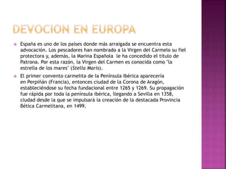  España es uno de los países donde más arraigada se encuentra esta
advocación. Los pescadores han nombrado a la Virgen del Carmelo su fiel
protectora y, además, la Marina Española le ha concedido el título de
Patrona. Por esta razón, la Virgen del Carmen es conocida como "la
estrella de los mares" (Stella Maris).
 El primer convento carmelita de la Península Ibérica aparecería
en Perpiñán (Francia), entonces ciudad de la Corona de Aragón,
estableciéndose su fecha fundacional entre 1265 y 1269. Su propagación
fue rápida por toda la península ibérica, llegando a Sevilla en 1358,
ciudad desde la que se impulsará la creación de la destacada Provincia
Bética Carmelitana, en 1499.
 
