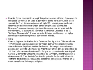  En esta época empezarán a surgir las primeras comunidades femeninas de
religiosas carmelitas en todo el territorio. Santa Teresa de Jesús y San
Juan de la Cruz, también durante el siglo XVI, introdujeron profundas
reformas en el seno de la Orden dando origen a los "Carmelitas
Descalzos", una nueva congregación más austera que se separa de la
orden matriz, la cual pasó a llamarse "Carmelitas Calzados" o de la
"Antigua Observancia". A pesar de esta división, continuaron en siglos
sucesivos su camino espiritual por todo el mundo.
 Chile
Cuando llegaron los frailes de la Orden de San Agustín a Chile en el año
1595 iniciaron la propagación de la Virgen del Carmen creando varios
años más tarde la primera cofradía de esta. Su imagen es usada como
patrona del Ejército Libertador de Argentina y Chile. El 5 de diciembre de
1811 se celebra una misa de acción de gracias por orden de José Miguel
Carrera y Bernardo O'Higgins en nombre de la Virgen, mientras que el 5
de enero de 1817 es José de San Martín quien la declara oficialmente
"Patrona del Ejército de los Andes, colocando el bastón de mando en la
mano derecha de la imagen religiosa.
 