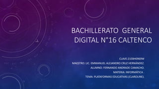 BACHILLERATO GENERAL
DIGITAL N°16 CALTENCO
CLAVE:21EBH0969W
MAESTRO: LIC. EMMANUEL ALEJANDRO CRUZ HERNÁNDEZ.
ALUMNO: FERNANDO ANDRADE CAMACHO.
MATERIA: INFORMÁTICA .
TEMA: PLATAFORMAS EDUCATIVAS (CLAROLINE).
 