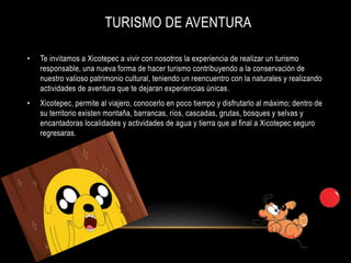 TURISMO DE AVENTURA
• Te invitamos a Xicotepec a vivir con nosotros la experiencia de realizar un turismo
responsable, una nueva forma de hacer turismo contribuyendo a la conservación de
nuestro valioso patrimonio cultural, teniendo un reencuentro con la naturales y realizando
actividades de aventura que te dejaran experiencias únicas.
• Xicotepec, permite al viajero, conocerlo en poco tiempo y disfrutarlo al máximo; dentro de
su territorio existen montaña, barrancas, ríos, cascadas, grutas, bosques y selvas y
encantadoras localidades y actividades de agua y tierra que al final a Xicotepec seguro
regresaras.
 