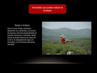 Rapel o tirolesa
Que no te de vértigo y atrévete a
descender con cuerda fija y con auxilio
de equipos y técnicas especializadas en
puentes, barrancas y montañas, desde
donde se podrán apreciar las capas de
la tierra, la antigüedad del lugar y la
naturaleza, con hermosos escenarios
naturales.
Actividades que puedes realizar en
xicotepec
 