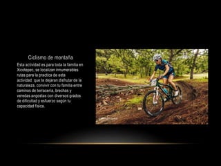 Ciclismo de montaña
Esta actividad es para toda la familia en
Xicotepec, se localizan innumerables
rutas para la practica de esta
actividad que te dejaran disfrutar de la
naturaleza, convivir con tu familia entre
caminos de terracería, brechas y
veredas angostas con diversos grados
de dificultad y esfuerzo según tu
capacidad física.
 