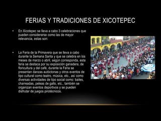 FERIAS Y TRADICIONES DE XICOTEPEC
• En Xicotepec se lleva a cabo 3 celebraciones que
pueden considerarse como las de mayor
relevancia, estas son:
• La Feria de la Primavera que se lleva a cabo
durante la Semana Santa y que se celebra en los
meses de marzo o abril, según corresponda, esta
feria se destaca por su exposición ganadera, de
floricultura y del café, durante la Feria se
presentan danzas autóctonas y otros eventos de
tipo cultural como teatro, música, etc., así como
diversas actividades de tipo social como: bailes,
charreadas, peleas de gallo, etc., también se
organizan eventos deportivos y se pueden
disfrutar de juegos pirotécnicos.
 
