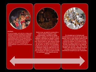 xicostepec
• La roca de Xicotepec, como resto de un antiguo centro
ceremonial a Xochipilli, fue llamada por los indígenas,
Xochipila, nombre que conserva hasta nuestros días.
La Xochipila con el paso del tiempo fue modificada,
construyéndose sobre la roca una especie de torre o
distorsionado basamento piramidal. En planta tiene la
forma de huso, cuyos extremos siguen la dirección
este-oeste. La roca original en su base tiene un
diámetro mayor de 11m. Y una menor de 5m.
Aproximadamente. Su altura sin la construcción es de
casi 5m.
Sobre la roca, se realizó la construcción a
base de piedras irregulares, quizá
conglomerados, colocadas en hiladas
regulares y pegadas con una mezcla de cal
apagada y reforzadas con rajuelas. La altura
de esta construcción es de 6.60m. Sobre la
roca. Hacia la parte sur, pero dando al oriente,
se construyó una angosta escalinata de 55
cm. De ancho, con 30 por 30 en el peralte y
huella de sus escalones. La escalinata tiene
un descanso y luego da vuelta hacia la cima,
aquí se dejó una plataforma de 5m. De largo
por 2 de ancho. En medio un hueco en forma
de cuadrángulo, como depósito para las
ofrendas.
Es indudable que La Xochipila está
considerada por mucha gente aún de regiones
lejanas, como un lugar sagrado dotado de vida
propia que resulta favorable para quienes
invocan sus poderes. En el corazón de este
santuario de magia y esperanza, se esconde
el poder y benevolencia de un ser especial,
que puede ser Xochipilli, Tajín, Tláloc, Tziní o
Centéotl, pero sólo que modificado través de
una larga y enriquecida tradición, se ha
convertido en el espíritu de Juan Techachalco.
 