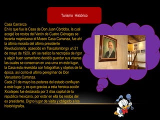 Turismo Histórico
Casa Carranza
En lo que fue la Casa de Don Juan Córdoba, la cual
acogió los restos del Varón de Cuatro Ciénagas se
levanta majestuoso el Museo Casa Carranza, fue ahí
la última morada del último presidente
Revolucionario, acaecido en Tlaxcalantongo un 21
de mayo de 1920, ahí se realizo la necropsia de rigor
y algún buen samaritano decidió guardar sus viseras
las cuales se conservan en una urna en este lugar,
la Casa esta revestida con fotografías y objetos de la
época, así como el ultimo peregrinar de Don
Venustiano Carranza.
Cada 21 de mayo los poderes del estado confluyen
a este lugar, y es que gracias a esta heroica acción
Xicotepec fue declarada por 3 días capital de la
republica mexicana, por estar en ella los restos del
ex presidente. Digno lugar de visita y obligado a los
historiógrafos.
 
