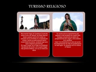 TURISMO RELIGIOSO
Monumental Virgen de Guadalupe Construida
sobre el cerro del Tabacal, se puede observar
desde cualquier punto de la ciudad, su
santuario se ha convertido en un espectacular
mirador, donde se puede apreciar toda la
ciudad desde las alturas, excelente lugar para
lograr imágenes panorámicas.
Sin lugar a dudas, es la Virgen de Guadalupe
más grande del mundo y es la quinta imagen
más grande de México, con sus 23 metros de
altura.
Su construcción es originalmente para
apreciar la vista fantástica de nuestro bello
Xicotepec actualmente es destino de
peregrinaciones de la región y otros estados
de la república.
Cada 12 de Diciembre es un sitio de reunión
de peregrinaciones de miles de guadalupanos
en esta región. Su ubicación es en la colonia
el Tabacal
 