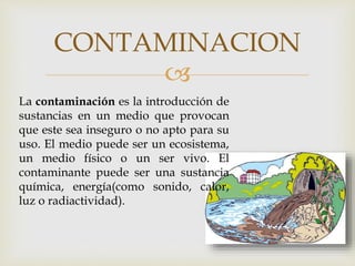 
CONTAMINACION
La contaminación es la introducción de
sustancias en un medio que provocan
que este sea inseguro o no apto para su
uso. El medio puede ser un ecosistema,
un medio físico o un ser vivo. El
contaminante puede ser una sustancia
química, energía(como sonido, calor,
luz o radiactividad).
 