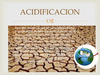 
ACIDIFICACION
Asociada también al uso de combustibles fósiles,
la acidificación se debe a la emisión de dióxido de
azufre y óxidos de nitrógeno por las centrales
térmicas y por los escapes de los vehículos a
motor. Estos productos interactúan con la luz del
Sol, la humedad y los oxidantes produciendo
ácido sulfúrico y nítrico, que son transportados
por la circulación atmosférica y caen a tierra,
arrastrados por la lluvia y la nieve en la llamada
lluvia ácida, o en forma de depósitos secos,
partículas y gases atmosféricos.
 