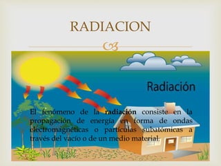 
RADIACION
El fenómeno de la radiación consiste en la
propagación de energía en forma de ondas
electromagnéticas o partículas subatómicas a
través del vacío o de un medio material.
 