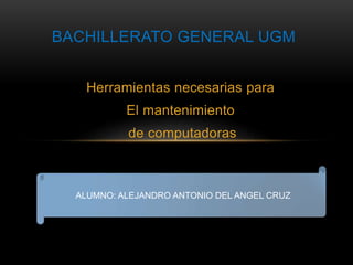 BACHILLERATO GENERAL UGM 
Herramientas necesarias para 
El mantenimiento 
de computadoras 
ALUMNO: ALEJANDRO ANTONIO DEL ANGEL CRUZ 
 