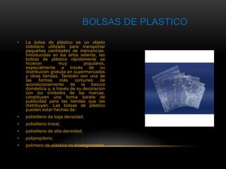 BOLSAS DE PLASTICO 
• La bolsa de plástico es un objeto 
cotidiano utilizado para transportar 
pequeñas cantidades de mercancías. 
Introducidas en los años setenta, las 
bolsas de plástico rápidamente se 
hicieron muy populares, 
especialmente a través de su 
distribución gratuita en supermercados 
y otras tiendas. También son una de 
las formas más comunes de 
acondicionamiento de la basura 
doméstica y, a través de su decoración 
con los símbolos de las marcas, 
constituyen una forma barata de 
publicidad para las tiendas que las 
distribuyen. Las bolsas de plástico 
pueden estar hechas de: 
• polietileno de baja densidad, 
• polietileno lineal, 
• polietileno de alta densidad, 
• polipropileno, 
• polímero de plástico no biodegradable. 
 