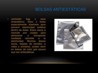 BOLSAS ANTIESTÁTICAS 
• (antistatic bag o saco 
antiestático). Saco o bolsa 
especialmente diseñada para 
prevenir electricidad estática 
dentro de éstas. Estos sacos a 
manudo son usados para 
almacenar o transportar 
hardware sensible a la 
electricidad. Muchos discos 
duros, tarjetas de sonidos, o 
video o similares, suelen venir 
en bolsas de color gris oscuro 
que son antiestáticas. 
 